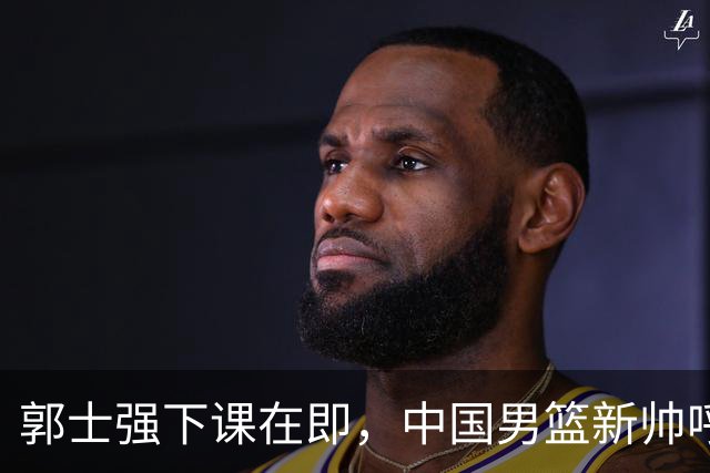 郭士强下课在即，中国男篮新帅呼声最高的三位本土教头