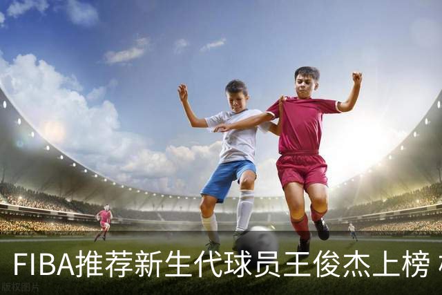 FIBA推荐新生代球员王俊杰上榜 杨瀚森有望成世界级球星